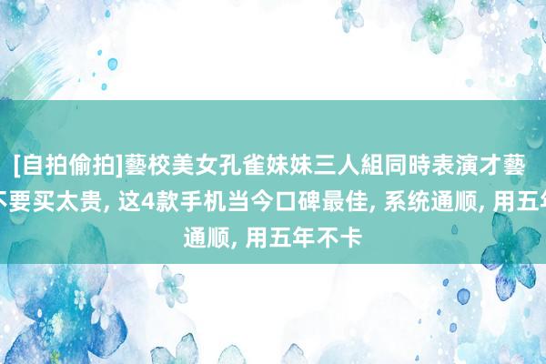 [自拍偷拍]藝校美女孔雀妹妹三人組同時表演才藝 换机不要买太贵， 这4款手机当今口碑最佳， 系统通顺， 用五年不卡