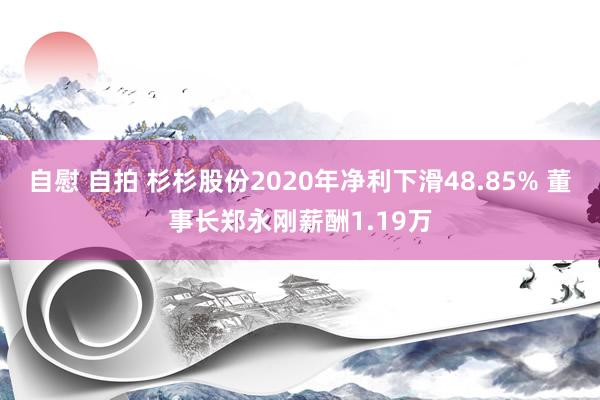 自慰 自拍 杉杉股份2020年净利下滑48.85% 董事长郑永刚薪酬1.19万