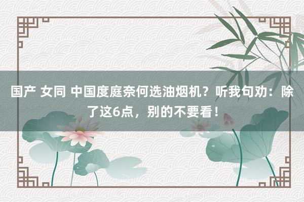 国产 女同 中国度庭奈何选油烟机？听我句劝：除了这6点，别的不要看！