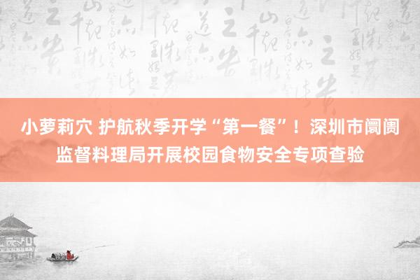 小萝莉穴 护航秋季开学“第一餐”！深圳市阛阓监督料理局开展校园食物安全专项查验