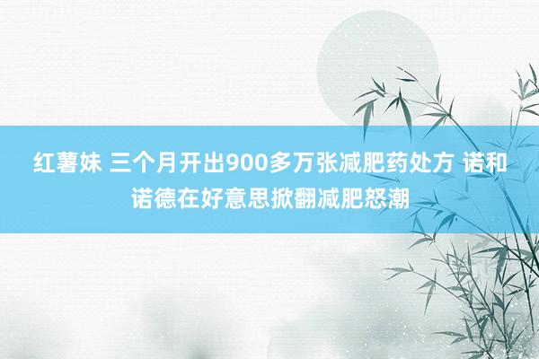 红薯妹 三个月开出900多万张减肥药处方 诺和诺德在好意思掀翻减肥怒潮