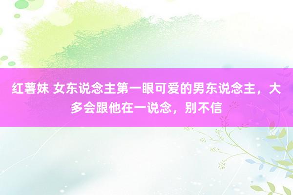 红薯妹 女东说念主第一眼可爱的男东说念主，大多会跟他在一说念，别不信