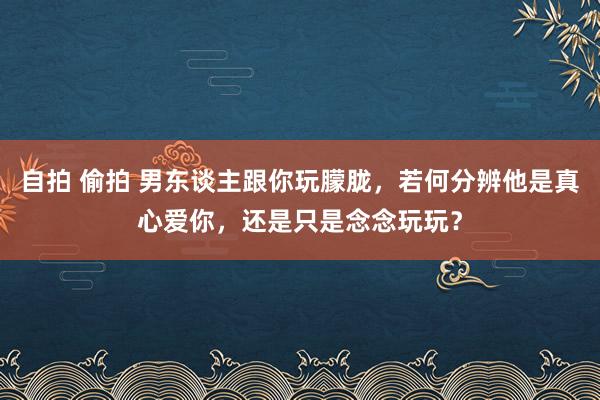 自拍 偷拍 男东谈主跟你玩朦胧，若何分辨他是真心爱你，还是只是念念玩玩？