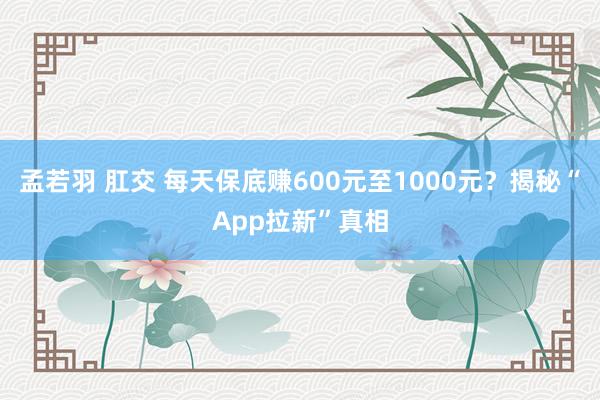 孟若羽 肛交 每天保底赚600元至1000元？揭秘“App拉新”真相