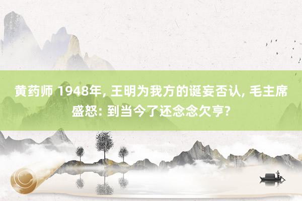 黄药师 1948年， 王明为我方的诞妄否认， 毛主席盛怒: 到当今了还念念欠亨?