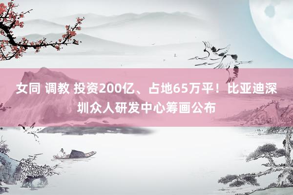 女同 调教 投资200亿、占地65万平！比亚迪深圳众人研发中心筹画公布