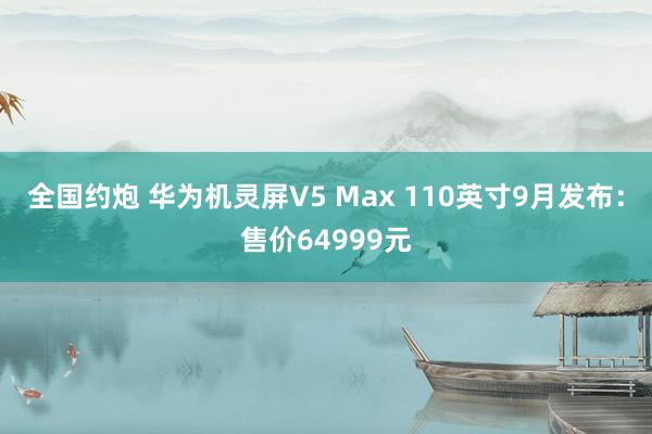 全国约炮 华为机灵屏V5 Max 110英寸9月发布：售价64999元