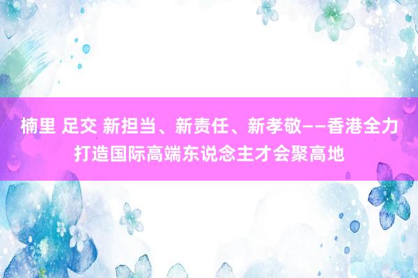 楠里 足交 新担当、新责任、新孝敬——香港全力打造国际高端东说念主才会聚高地