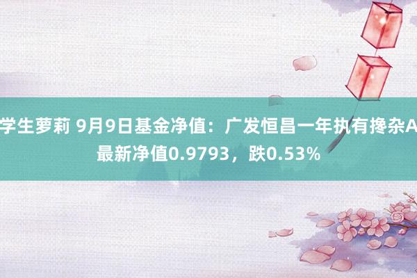 学生萝莉 9月9日基金净值：广发恒昌一年执有搀杂A最新净值0.9793，跌0.53%