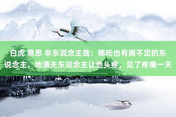 白虎 意思 非东说念主哉：哪吒也有搞不定的东说念主，地涌夫东说念主让他头疼，见了疼痛一天