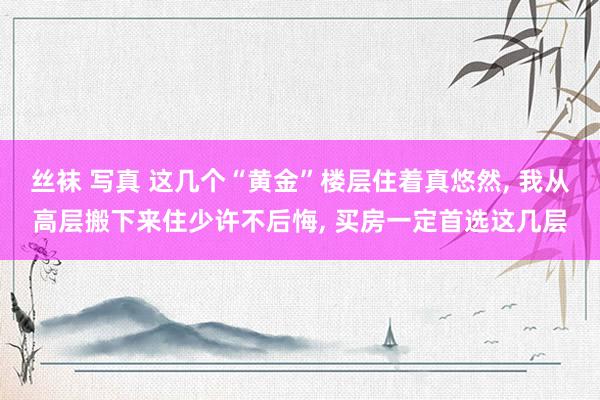 丝袜 写真 这几个“黄金”楼层住着真悠然， 我从高层搬下来住少许不后悔， 买房一定首选这几层