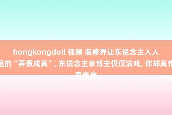 hongkongdoll 视频 装修界让东说念主人人自危的“弄假成真”， 东说念主家博主仅仅演戏， 你却真作念