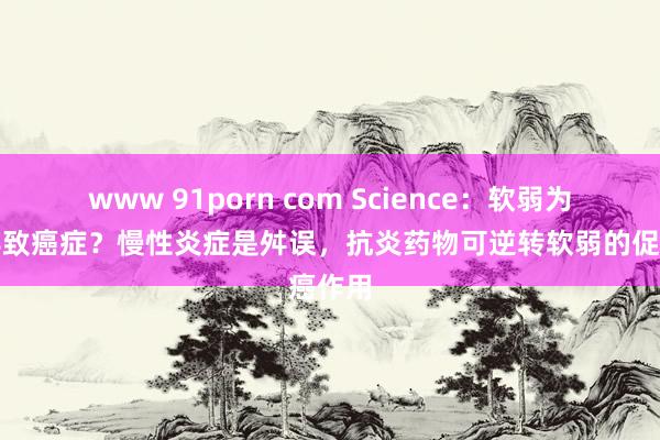 www 91porn com Science：软弱为何会导致癌症？慢性炎症是舛误，抗炎药物可逆转软弱的促癌作用