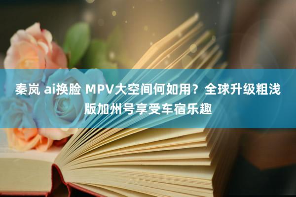 秦岚 ai换脸 MPV大空间何如用？全球升级粗浅版加州号享受车宿乐趣