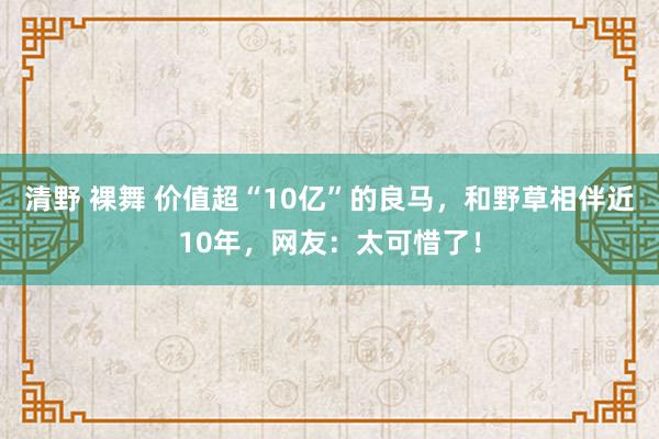 清野 裸舞 价值超“10亿”的良马，和野草相伴近10年，网友：太可惜了！