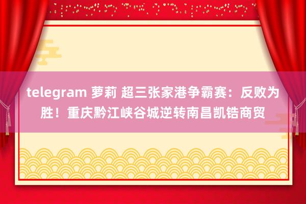 telegram 萝莉 超三张家港争霸赛：反败为胜！重庆黔江峡谷城逆转南昌凯锆商贸