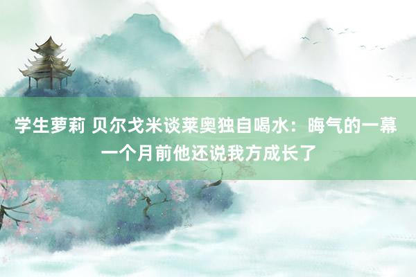 学生萝莉 贝尔戈米谈莱奥独自喝水：晦气的一幕 一个月前他还说我方成长了