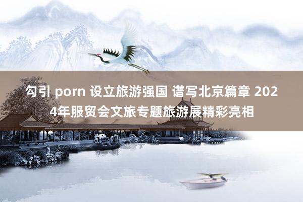 勾引 porn 设立旅游强国 谱写北京篇章 2024年服贸会文旅专题旅游展精彩亮相