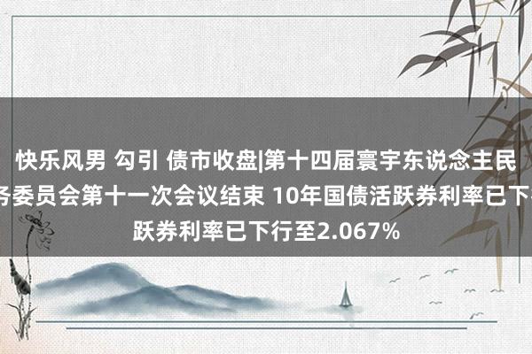 快乐风男 勾引 债市收盘|第十四届寰宇东说念主民代表大会常务委员会第十一次会议结束 10年国债活跃券利率已下行至2.067%