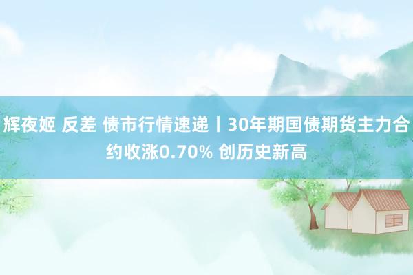 辉夜姬 反差 债市行情速递丨30年期国债期货主力合约收涨0.70% 创历史新高