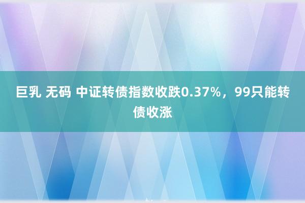 巨乳 无码 中证转债指数收跌0.37%，99只能转债收涨