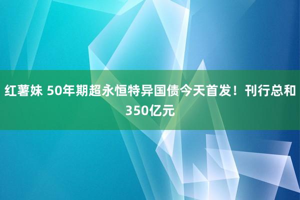 红薯妹 50年期超永恒特异国债今天首发！刊行总和350亿元