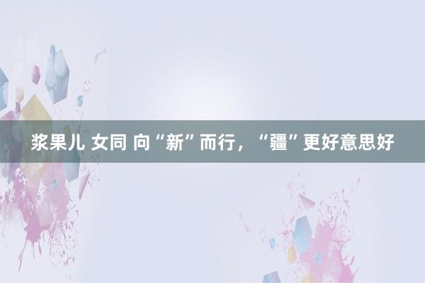 浆果儿 女同 向“新”而行，“疆”更好意思好