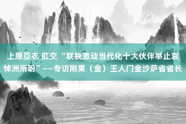 上原亞衣 肛交 “联袂激动当代化十大伙伴举止哀悼洲所盼”——专访刚果（金）王人门金沙萨省省长