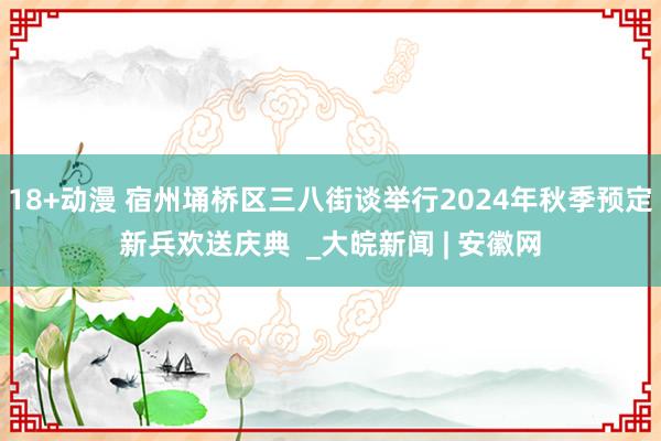 18+动漫 宿州埇桥区三八街谈举行2024年秋季预定新兵欢送庆典  _大皖新闻 | 安徽网