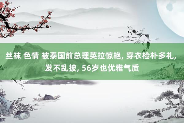 丝袜 色情 被泰国前总理英拉惊艳, 穿衣检朴多礼, 发不乱披, 56岁也优雅气质