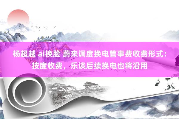 杨超越 ai换脸 蔚来调度换电管事费收费形式：按度收费，乐谈后续换电也将沿用