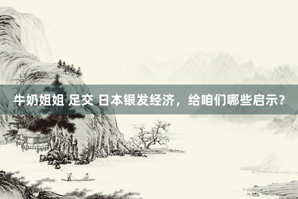 牛奶姐姐 足交 日本银发经济，给咱们哪些启示？