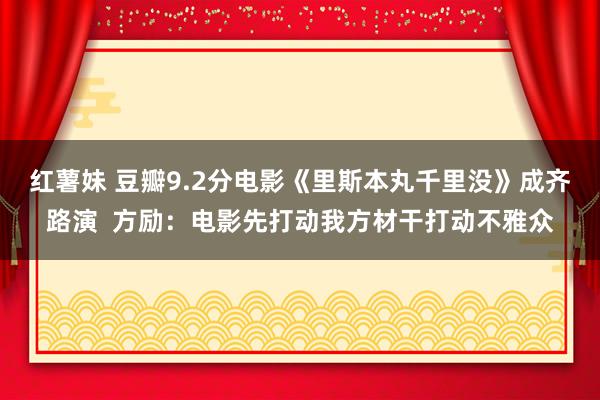 红薯妹 豆瓣9.2分电影《里斯本丸千里没》成齐路演  方励：电影先打动我方材干打动不雅众