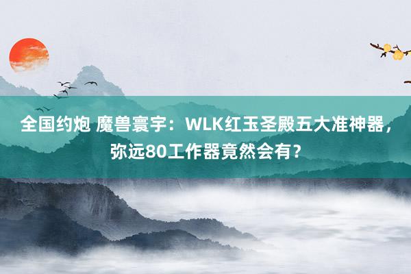 全国约炮 魔兽寰宇：WLK红玉圣殿五大准神器，弥远80工作器竟然会有？