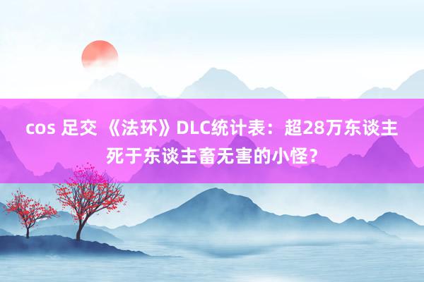 cos 足交 《法环》DLC统计表：超28万东谈主死于东谈主畜无害的小怪？