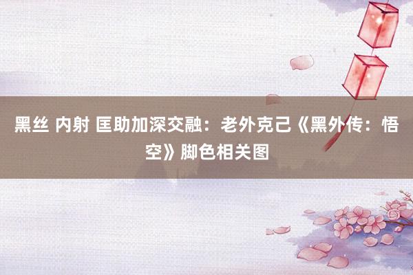 黑丝 内射 匡助加深交融：老外克己《黑外传：悟空》脚色相关图