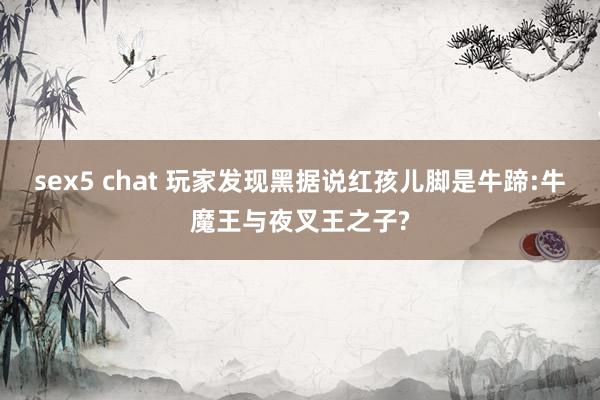 sex5 chat 玩家发现黑据说红孩儿脚是牛蹄:牛魔王与夜叉王之子?