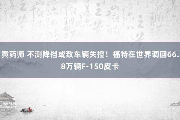 黄药师 不测降挡或致车辆失控！福特在世界调回66.8万辆F-150皮卡