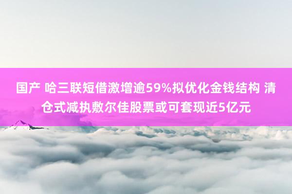 国产 哈三联短借激增逾59%拟优化金钱结构 清仓式减执敷尔佳股票或可套现近5亿元