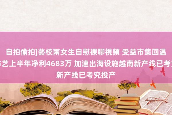 自拍偷拍]藝校兩女生自慰裸聊視頻 受益市集回温众望布艺上半年净利4683万 加速出海设施越南新产线已考究投产