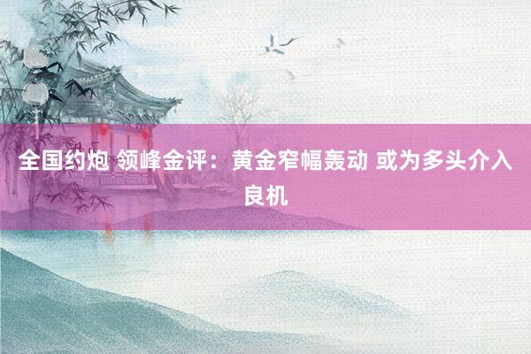 全国约炮 领峰金评：黄金窄幅轰动 或为多头介入良机