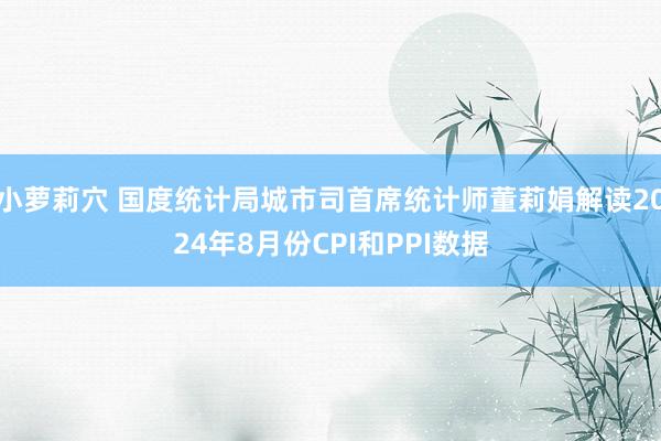 小萝莉穴 国度统计局城市司首席统计师董莉娟解读2024年8月份CPI和PPI数据