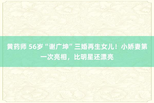 黄药师 56岁“谢广坤”三婚再生女儿！小娇妻第一次亮相，比明星还漂亮