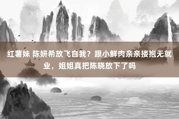 红薯妹 陈妍希放飞自我？跟小鲜肉亲亲搂抱无就业，姐姐真把陈晓放下了吗