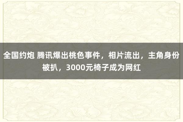 全国约炮 腾讯爆出桃色事件，相片流出，主角身份被扒，3000元椅子成为网红