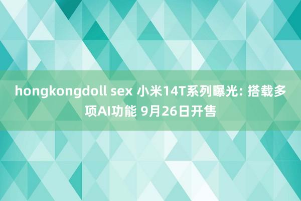 hongkongdoll sex 小米14T系列曝光: 搭载多项AI功能 9月26日开售