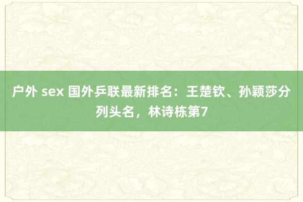 户外 sex 国外乒联最新排名：王楚钦、孙颖莎分列头名，林诗栋第7