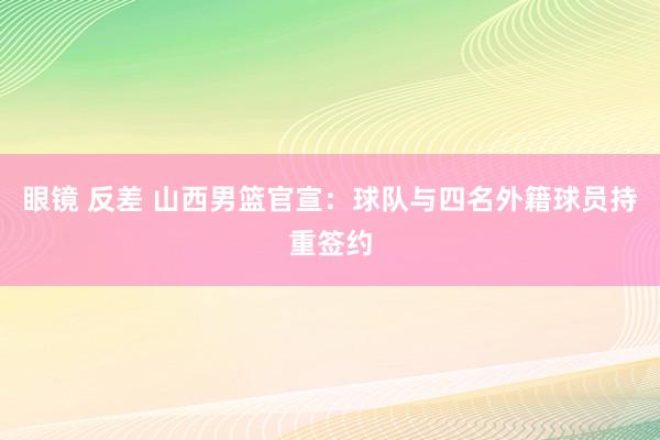 眼镜 反差 山西男篮官宣：球队与四名外籍球员持重签约