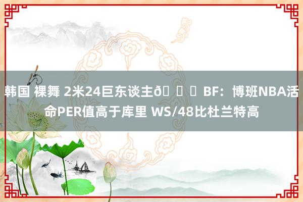 韩国 裸舞 2米24巨东谈主😉BF：博班NBA活命PER值高于库里 WS/48比杜兰特高