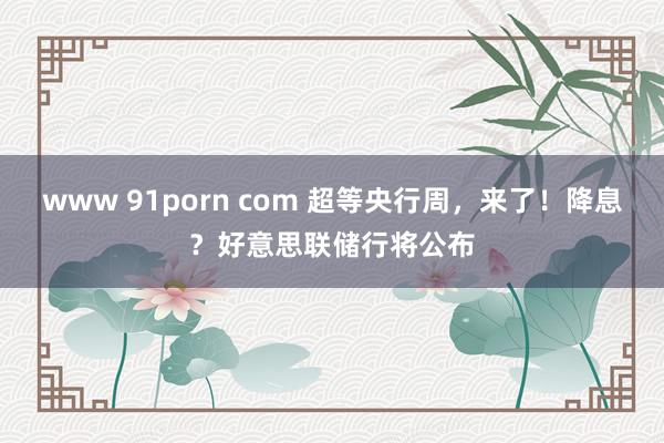 www 91porn com 超等央行周，来了！降息？好意思联储行将公布